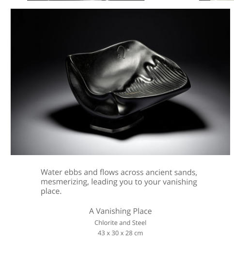 Water ebbs and flows across ancient sands, mesmerizing, leading you to your vanishing place.  A Vanishing Place Chlorite and Steel 43 x 30 x 28 cm